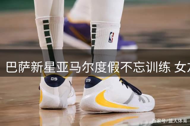 巴萨新星亚马尔度假不忘训练 女友晒照曝光自律日常