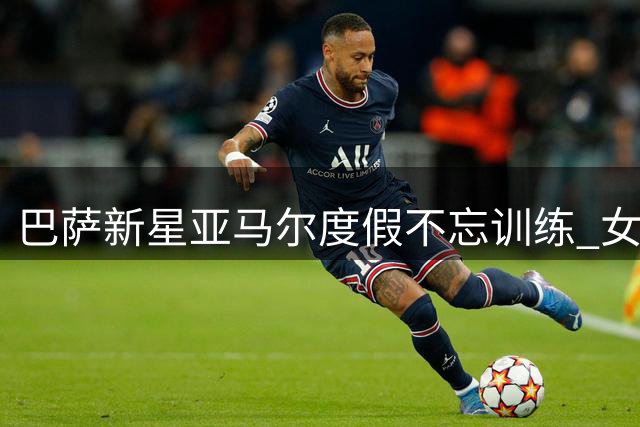 巴萨新星亚马尔度假不忘训练 女友晒照曝光自律日常