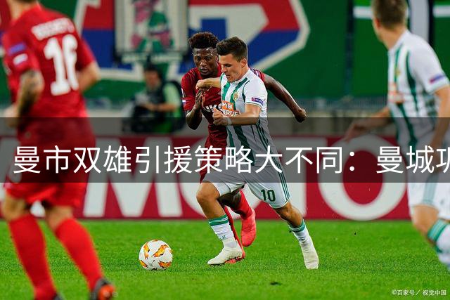 曼市双雄引援策略大不同：曼城巩固霸主地位，曼联压力减缓