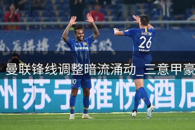 曼联锋线调整暗流涌动 三意甲豪门争夺齐尔克泽